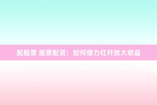 配股票 股票配资：如何借力杠杆放大收益