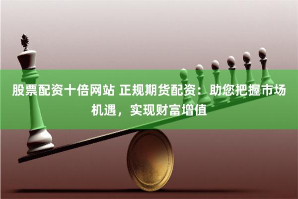 股票配资十倍网站 正规期货配资：助您把握市场机遇，实现财富增值