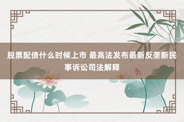 股票配债什么时候上市 最高法发布最新反垄断民事诉讼司法解释