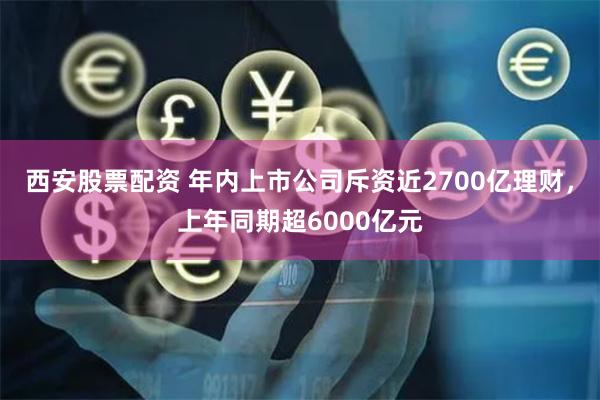 西安股票配资 年内上市公司斥资近2700亿理财,上年同期超6000亿元