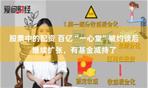 股票中的配资 百亿“一心堂”被约谈后继续扩张,有基金减持了