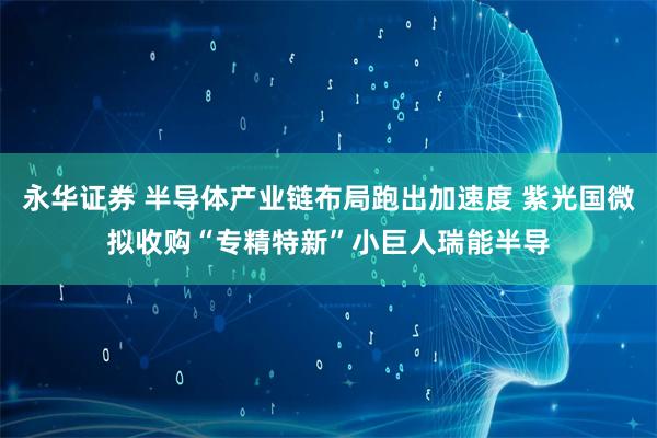 永华证券 半导体产业链布局跑出加速度 紫光国微拟收购“专精特新”小巨人瑞能半导