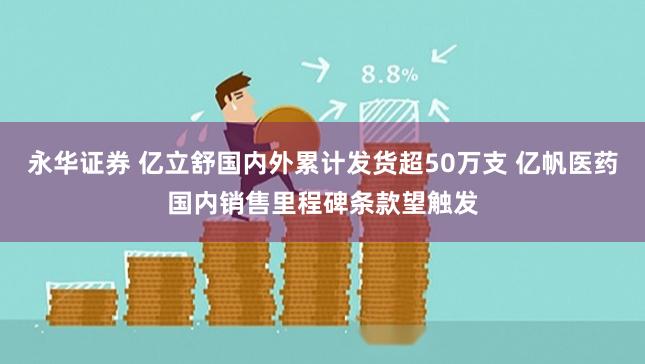 永华证券 亿立舒国内外累计发货超50万支 亿帆医药国内销售里程碑条款望触发