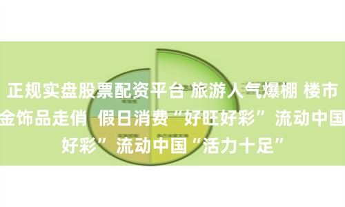 正规实盘股票配资平台 旅游人气爆棚 楼市车市升温 黄金饰品走俏  假日消费“好旺好彩” 流动中国“活力十足”