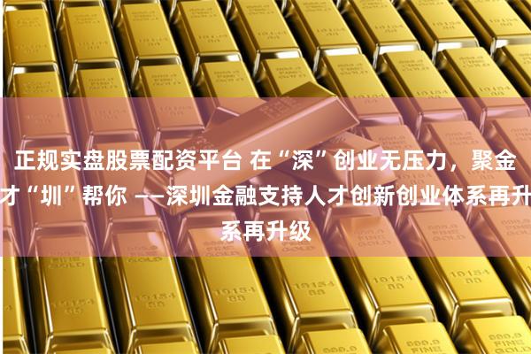 正规实盘股票配资平台 在“深”创业无压力，聚金汇才“圳”帮你 ——深圳金融支持人才创新创业体系再升级