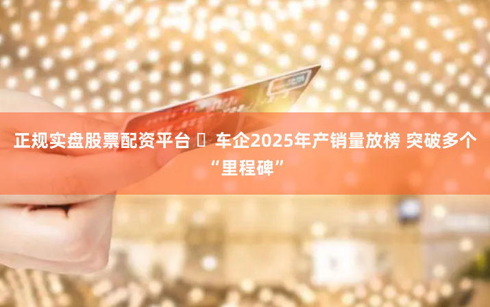 正规实盘股票配资平台 ​车企2025年产销量放榜 突破多个“里程碑”