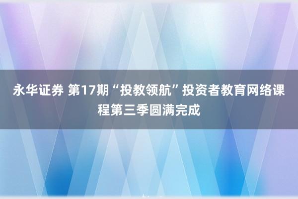 永华证券 第17期“投教领航”投资者教育网络课程第三季圆满完成