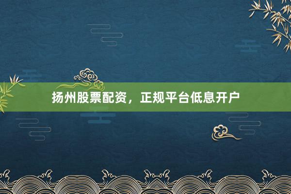 扬州股票配资，正规平台低息开户