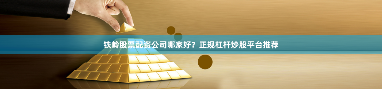 铁岭股票配资公司哪家好？正规杠杆炒股平台推荐